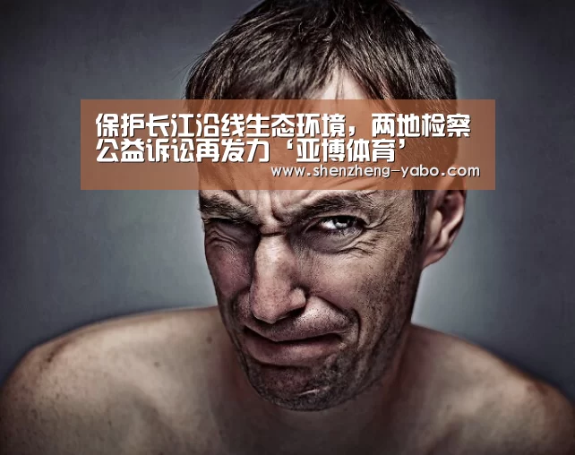 保护长江沿线生态环境,两地检察公益诉讼再发力‘亚博体育’(图1) 亚博体育app下载